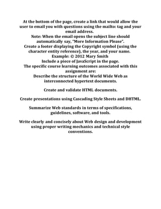 At the bottom of the page, create a link that would allow the
user to email you with questions using the mailto: tag and your
email address.
Note: When the email opens the subject line should
automatically say, “More Information Please”.
Create a footer displaying the Copyright symbol (using the
character entity reference), the year, and your name.
Example: © 2012 Mary Smith
Include a piece of JavaScript in the page.
The specific course learning outcomes associated with this
assignment are:
Describe the structure of the World Wide Web as
interconnected hypertext documents.
Create and validate HTML documents.
Create presentations using Cascading Style Sheets and DHTML.
Summarize Web standards in terms of specifications,
guidelines, software, and tools.
Write clearly and concisely about Web design and development
using proper writing mechanics and technical style
conventions.
 