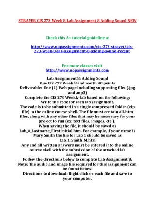 STRAYER CIS 273 Week 8 Lab Assignment 8 Adding Sound NEW
Check this A+ tutorial guideline at
http://www.uopassignments.com/cis-273-strayer/cis-
273-week-8-lab-assignment-8-adding-sound-recent
For more classes visit
http://www.uopassignments.com
Lab Assignment 8: Adding Sound
Due CIS 273 Week 8 and worth 40 points
Deliverable: One (1) Web page including supporting files (.jpg
and .mp3)
Complete the CIS 273 Weekly lab based on the following:
Write the code for each lab assignment.
The code is to be submitted in a single compressed folder (zip
file) to the online course shell. The file must contain all .htm
files, along with any other files that may be necessary for your
project to run (ex: text files, images, etc.).
When saving the file, it should be saved as
Lab_#_Lastname_First initial.htm. For example, if your name is
Mary Smith the file for Lab 1 should be saved as
Lab_1_Smith_M.htm
Any and all written answers must be entered into the online
course shell with the submission of the attached lab
assignment.
Follow the directions below to complete Lab Assignment 8:
Note: The audio and image file required for this assignment can
be found below.
Directions to download: Right click on each file and save to
your computer.
 