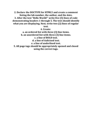 2. Declare the DOCTYPE for HTML5 and create a comment
listing the lab number, the author, and the date.
3. After the text “Hello World!” write five (5) lines of code
demonstrating headers 1 through 5. The text should identify
what you are displaying. Next, write two (2) lines of regular
text.
4. Create:
a. an ordered list with three (3) line items.
b. an unordered list with three (3) line items.
c. a line of BOLD text.
d. a line of italicized text.
e. a line of underlined text.
5. All page tags should be appropriately opened and closed
using the correct tags.
 