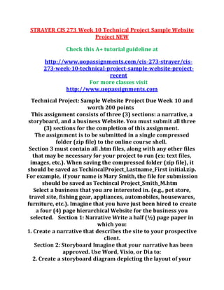 STRAYER CIS 273 Week 10 Technical Project Sample Website
Project NEW
Check this A+ tutorial guideline at
http://www.uopassignments.com/cis-273-strayer/cis-
273-week-10-technical-project-sample-website-project-
recent
For more classes visit
http://www.uopassignments.com
Technical Project: Sample Website Project Due Week 10 and
worth 200 points
This assignment consists of three (3) sections: a narrative, a
storyboard, and a business Website. You must submit all three
(3) sections for the completion of this assignment.
The assignment is to be submitted in a single compressed
folder (zip file) to the online course shell.
Section 3 must contain all .htm files, along with any other files
that may be necessary for your project to run (ex: text files,
images, etc.). When saving the compressed folder (zip file), it
should be saved as TechincalProject_Lastname_First initial.zip.
For example, if your name is Mary Smith, the file for submission
should be saved as Techincal Project_Smith_M.htm
Select a business that you are interested in. (e.g., pet store,
travel site, fishing gear, appliances, automobiles, housewares,
furniture, etc.). Imagine that you have just been hired to create
a four (4) page hierarchical Website for the business you
selected. Section 1: Narrative Write a half (½) page paper in
which you:
1. Create a narrative that describes the site to your prospective
client.
Section 2: Storyboard Imagine that your narrative has been
approved. Use Word, Visio, or Dia to:
2. Create a storyboard diagram depicting the layout of your
 