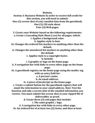 Website.
Section 3: Business Website In order to receive full credit for
this section, you will need to submit:
One (1) screen shot of your emailed data from the guestbook.
One (1) CSS style sheet.
Four (4) Web pages.
3. Create your Website based on the following requirements:
a. Create a Cascading Style Sheet (.css) for all pages, which:
i. Applies a background color.
ii. Applies style to font.
iii. Changes the ordered list markers to anything other than the
default.
iv. Changes the unordered list markers to anything other than
the default.
v. Applies style to a copyright footer.
b. Include:
i. A graphic or logo on the home page.
ii. A navigation bar with links to every other page on the home
page.
iii. A guestbook registry on the home page using the mailto: tag
with an entry field for:
a. A person’s name.
b. An email address.
iv. A piece of JavaScript on the home page.
c. Create a submit button for the guestbook registry that will
email the information to your email address. Note: Test the
function and take a screen shot of the emailed information you
receive. You must submit the screen shot in your zipped file of
deliverables as proof.
d. Create three (3) sub pages that include:
i. The same graphic / logo.
ii. A navigation bar with links to every other page.
iii. An ordered list of at least two (2) items, and then at least
 