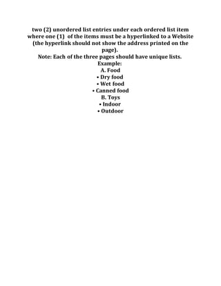 two (2) unordered list entries under each ordered list item
where one (1) of the items must be a hyperlinked to a Website
(the hyperlink should not show the address printed on the
page).
Note: Each of the three pages should have unique lists.
Example:
A. Food
• Dry food
• Wet food
• Canned food
B. Toys
• Indoor
• Outdoor
 