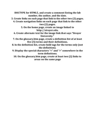 DOCTYPE for HTML5, and create a comment listing the lab
number, the author, and the date.
3. Create links on each page that link to the other two (2) pages.
4. Create navigation links on each page that link to the other
two (2) pages.
5. On the home page, create an image linked to
http://strayer.edu.
6. Create alternate text for the image link that says “Strayer
University.”
7. On the glossary.htm page, create a definition list of at least
five (5) terms and their definitions.
8. In the definition list, create bold tags for the terms only (not
the definition).
9. Display the special characters “<” and “>” somewhere in the
term definitions.
10. On the glossary.htm page, create at least two (2) links to
areas on the same page
 