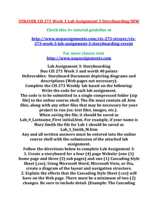 STRAYER CIS 273 Week 3 Lab Assignment 3 Storyboarding NEW
Check this A+ tutorial guideline at
http://www.uopassignments.com/cis-273-strayer/cis-
273-week-3-lab-assignment-3-storyboarding-recent
For more classes visit
http://www.uopassignments.com
Lab Assignment 3: Storyboarding
Due CIS 273 Week 3 and worth 40 points
Deliverables: Storyboard Document depicting diagrams and
descriptions (Web pages not necessary).
Complete the CIS 273 Weekly lab based on the following:
Write the code for each lab assignment.
The code is to be submitted in a single compressed folder (zip
file) to the online course shell. The file must contain all .htm
files, along with any other files that may be necessary for your
project to run (ex: text files, images, etc.).
When saving the file, it should be saved as
Lab_#_Lastname_First initial.htm. For example, if your name is
Mary Smith the file for Lab 1 should be saved as
Lab_1_Smith_M.htm
Any and all written answers must be entered into the online
course shell with the submission of the attached lab
assignment.
Follow the directions below to complete Lab Assignment 3:
1. Create a storyboard for a four (4) page Website (one (1)
home page and three (3) sub pages) and one (1) Cascading Style
Sheet (.css). Using Microsoft Word, Microsoft Visio, or Dia,
create a diagram of the layout and navigation structure.
2. Explain the effects that the Cascading Style Sheet (.css) will
have on the Web page. There must be a minimum of two (2)
changes. Be sure to include detail. (Example: The Cascading
 