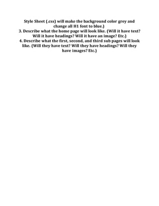 Style Sheet (.css) will make the background color grey and
change all H1 font to blue.)
3. Describe what the home page will look like. (Will it have text?
Will it have headings? Will it have an image? Etc.)
4. Describe what the first, second, and third sub pages will look
like. (Will they have text? Will they have headings? Will they
have images? Etc.)
 