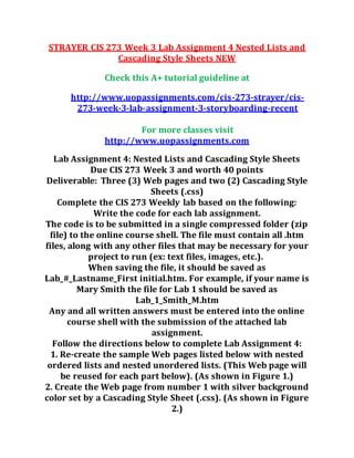 STRAYER CIS 273 Week 3 Lab Assignment 4 Nested Lists and
Cascading Style Sheets NEW
Check this A+ tutorial guideline at
http://www.uopassignments.com/cis-273-strayer/cis-
273-week-3-lab-assignment-3-storyboarding-recent
For more classes visit
http://www.uopassignments.com
Lab Assignment 4: Nested Lists and Cascading Style Sheets
Due CIS 273 Week 3 and worth 40 points
Deliverable: Three (3) Web pages and two (2) Cascading Style
Sheets (.css)
Complete the CIS 273 Weekly lab based on the following:
Write the code for each lab assignment.
The code is to be submitted in a single compressed folder (zip
file) to the online course shell. The file must contain all .htm
files, along with any other files that may be necessary for your
project to run (ex: text files, images, etc.).
When saving the file, it should be saved as
Lab_#_Lastname_First initial.htm. For example, if your name is
Mary Smith the file for Lab 1 should be saved as
Lab_1_Smith_M.htm
Any and all written answers must be entered into the online
course shell with the submission of the attached lab
assignment.
Follow the directions below to complete Lab Assignment 4:
1. Re-create the sample Web pages listed below with nested
ordered lists and nested unordered lists. (This Web page will
be reused for each part below). (As shown in Figure 1.)
2. Create the Web page from number 1 with silver background
color set by a Cascading Style Sheet (.css). (As shown in Figure
2.)
 