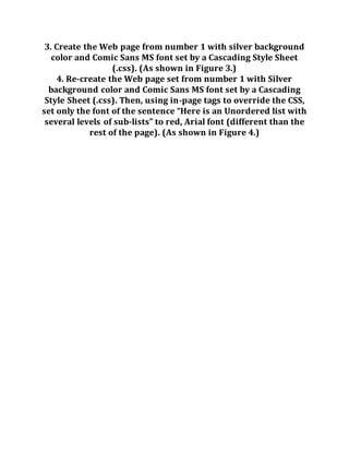 3. Create the Web page from number 1 with silver background
color and Comic Sans MS font set by a Cascading Style Sheet
(.css). (As shown in Figure 3.)
4. Re-create the Web page set from number 1 with Silver
background color and Comic Sans MS font set by a Cascading
Style Sheet (.css). Then, using in-page tags to override the CSS,
set only the font of the sentence “Here is an Unordered list with
several levels of sub-lists” to red, Arial font (different than the
rest of the page). (As shown in Figure 4.)
 