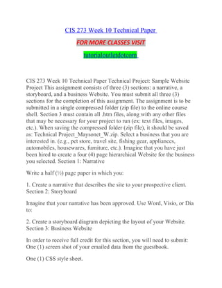 CIS 273 Week 10 Technical Paper
FOR MORE CLASSES VISIT
tutorialoutletdotcom
CIS 273 Week 10 Technical Paper Technical Project: Sample Website
Project This assignment consists of three (3) sections: a narrative, a
storyboard, and a business Website. You must submit all three (3)
sections for the completion of this assignment. The assignment is to be
submitted in a single compressed folder (zip file) to the online course
shell. Section 3 must contain all .htm files, along with any other files
that may be necessary for your project to run (ex: text files, images,
etc.). When saving the compressed folder (zip file), it should be saved
as: Technical Project_Maysonet_W.zip. Select a business that you are
interested in. (e.g., pet store, travel site, fishing gear, appliances,
automobiles, housewares, furniture, etc.). Imagine that you have just
been hired to create a four (4) page hierarchical Website for the business
you selected. Section 1: Narrative
Write a half (½) page paper in which you:
1. Create a narrative that describes the site to your prospective client.
Section 2: Storyboard
Imagine that your narrative has been approved. Use Word, Visio, or Dia
to:
2. Create a storyboard diagram depicting the layout of your Website.
Section 3: Business Website
In order to receive full credit for this section, you will need to submit:
One (1) screen shot of your emailed data from the guestbook.
One (1) CSS style sheet.
 