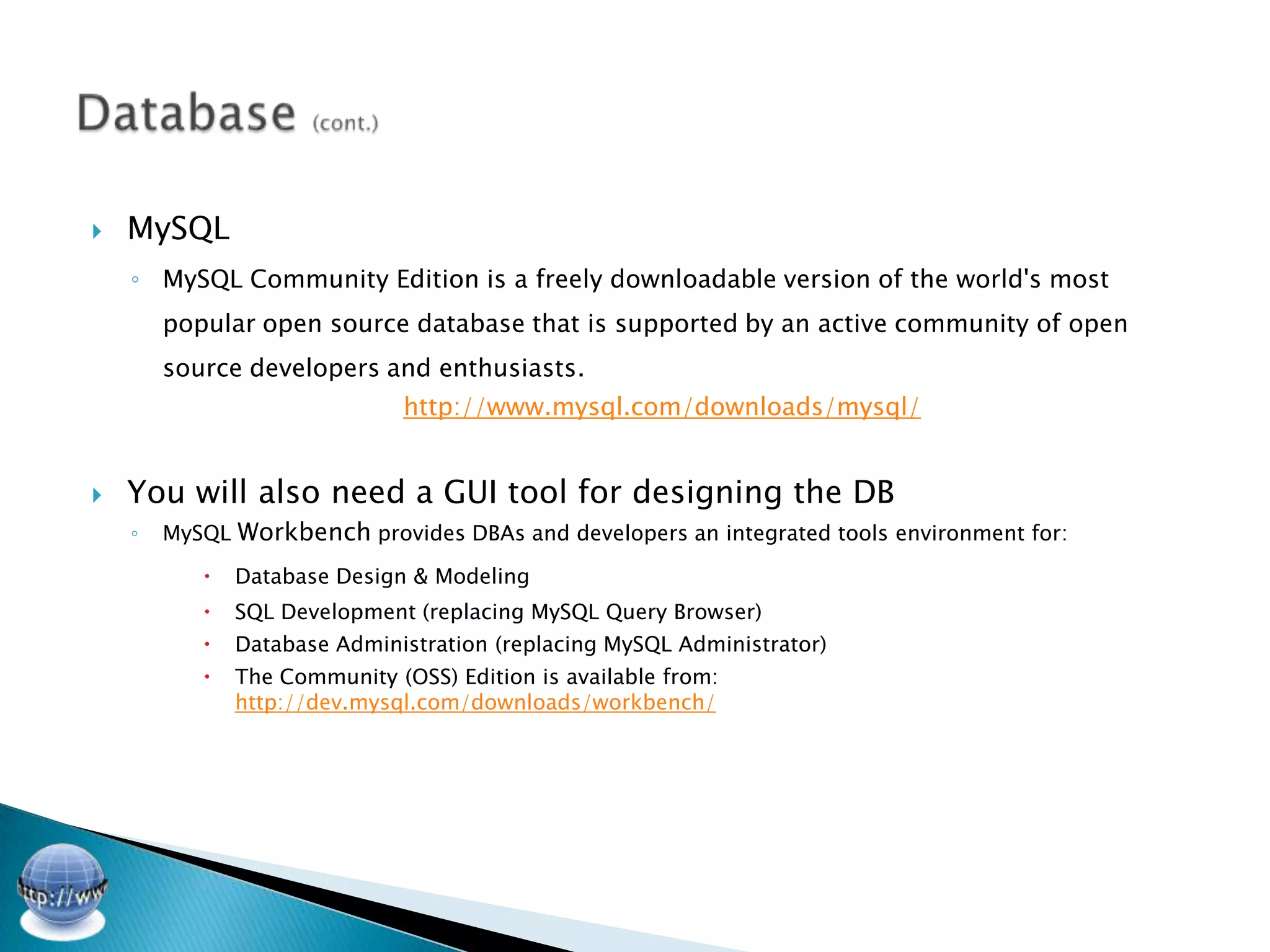    MySQL
    ◦ MySQL Community Edition is a freely downloadable version of the world's most
        popular open source database that is supported by an active community of open
        source developers and enthusiasts.
                               http://www.mysql.com/downloads/mysql/


   You will also need a GUI tool for designing the DB
    ◦   MySQL Workbench provides DBAs and developers an integrated tools environment for:

              Database Design & Modeling
              SQL Development (replacing MySQL Query Browser)
              Database Administration (replacing MySQL Administrator)
              The Community (OSS) Edition is available from:
               http://dev.mysql.com/downloads/workbench/
 