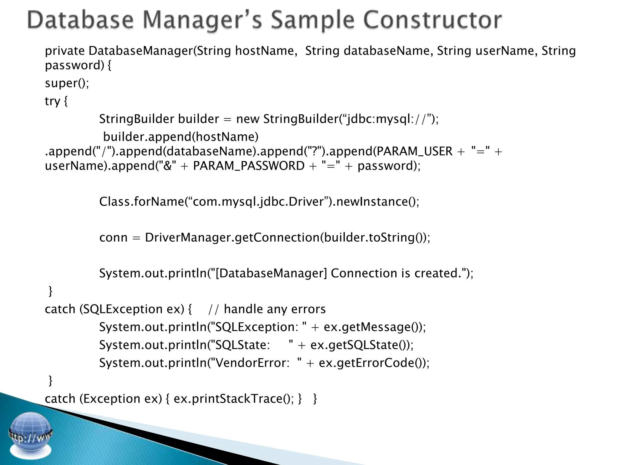 private DatabaseManager(String hostName, String databaseName, String userName, String
password) {
super();
try {
         StringBuilder builder = new StringBuilder(“jdbc:mysql://”);
          builder.append(hostName)
.append("/").append(databaseName).append("?").append(PARAM_USER + "=" +
userName).append("&" + PARAM_PASSWORD + "=" + password);

         Class.forName(“com.mysql.jdbc.Driver”).newInstance();

         conn = DriverManager.getConnection(builder.toString());

         System.out.println("[DatabaseManager] Connection is created.");
 }
catch (SQLException ex) { // handle any errors
         System.out.println("SQLException: " + ex.getMessage());
         System.out.println("SQLState:     " + ex.getSQLState());
         System.out.println("VendorError: " + ex.getErrorCode());
 }
catch (Exception ex) { ex.printStackTrace(); } }
 