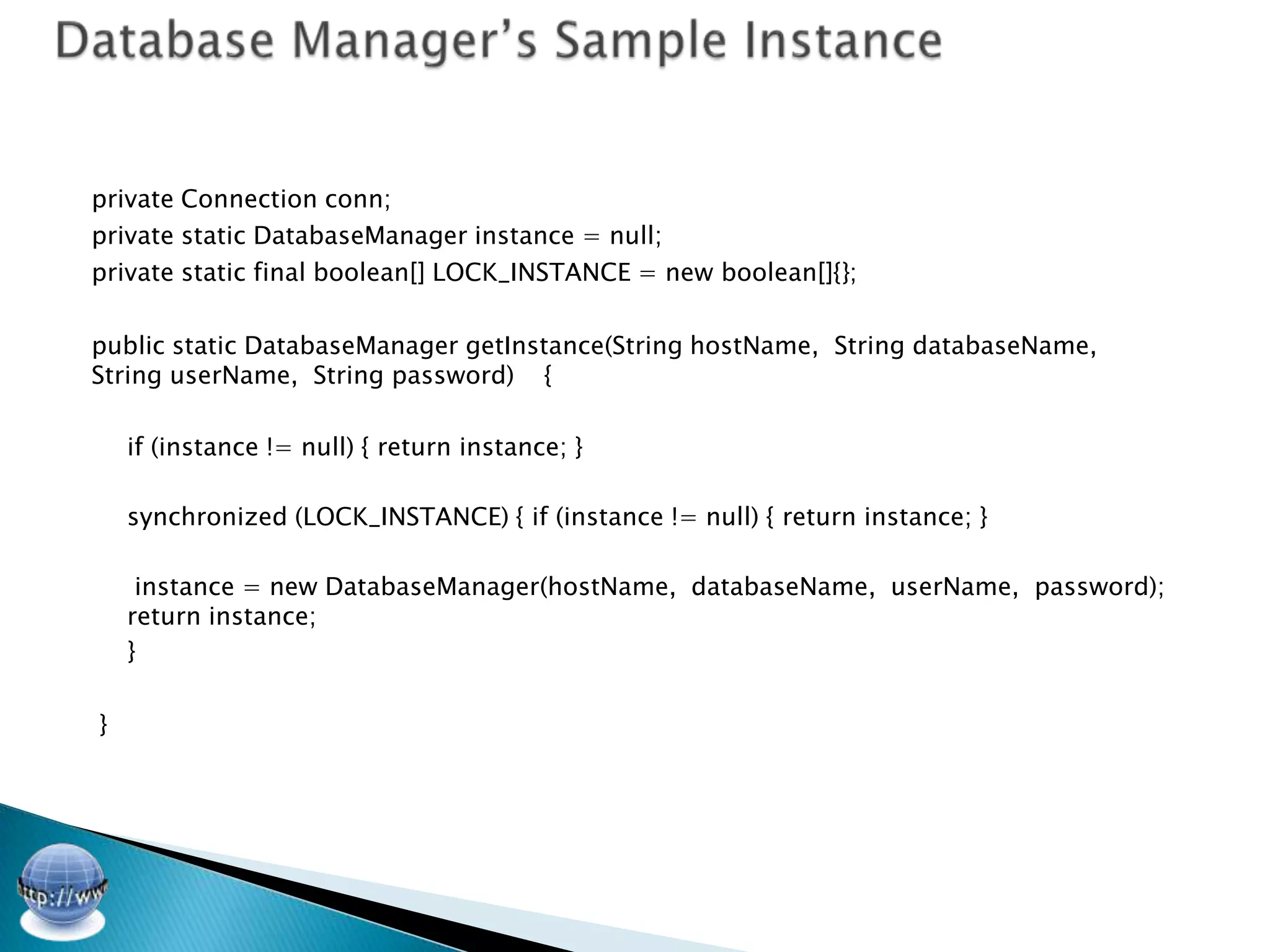 private Connection conn;
private static DatabaseManager instance = null;
private static final boolean[] LOCK_INSTANCE = new boolean[]{};

public static DatabaseManager getInstance(String hostName, String databaseName,
String userName, String password) {

    if (instance != null) { return instance; }

    synchronized (LOCK_INSTANCE) { if (instance != null) { return instance; }

     instance = new DatabaseManager(hostName, databaseName, userName, password);
    return instance;
    }

}
 