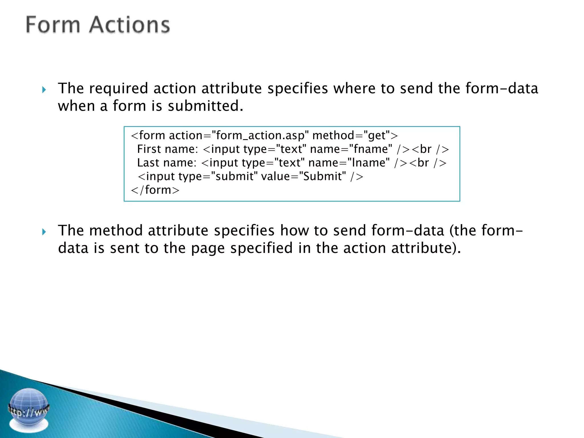    The required action attribute specifies where to send the form-data
    when a form is submitted.
              <form action="form_action.asp" method="get">
               First name: <input type="text" name="fname" /><br />
               Last name: <input type="text" name="lname" /><br />
               <input type="submit" value="Submit" />
              </form>


   The method attribute specifies how to send form-data (the form-
    data is sent to the page specified in the action attribute).
 