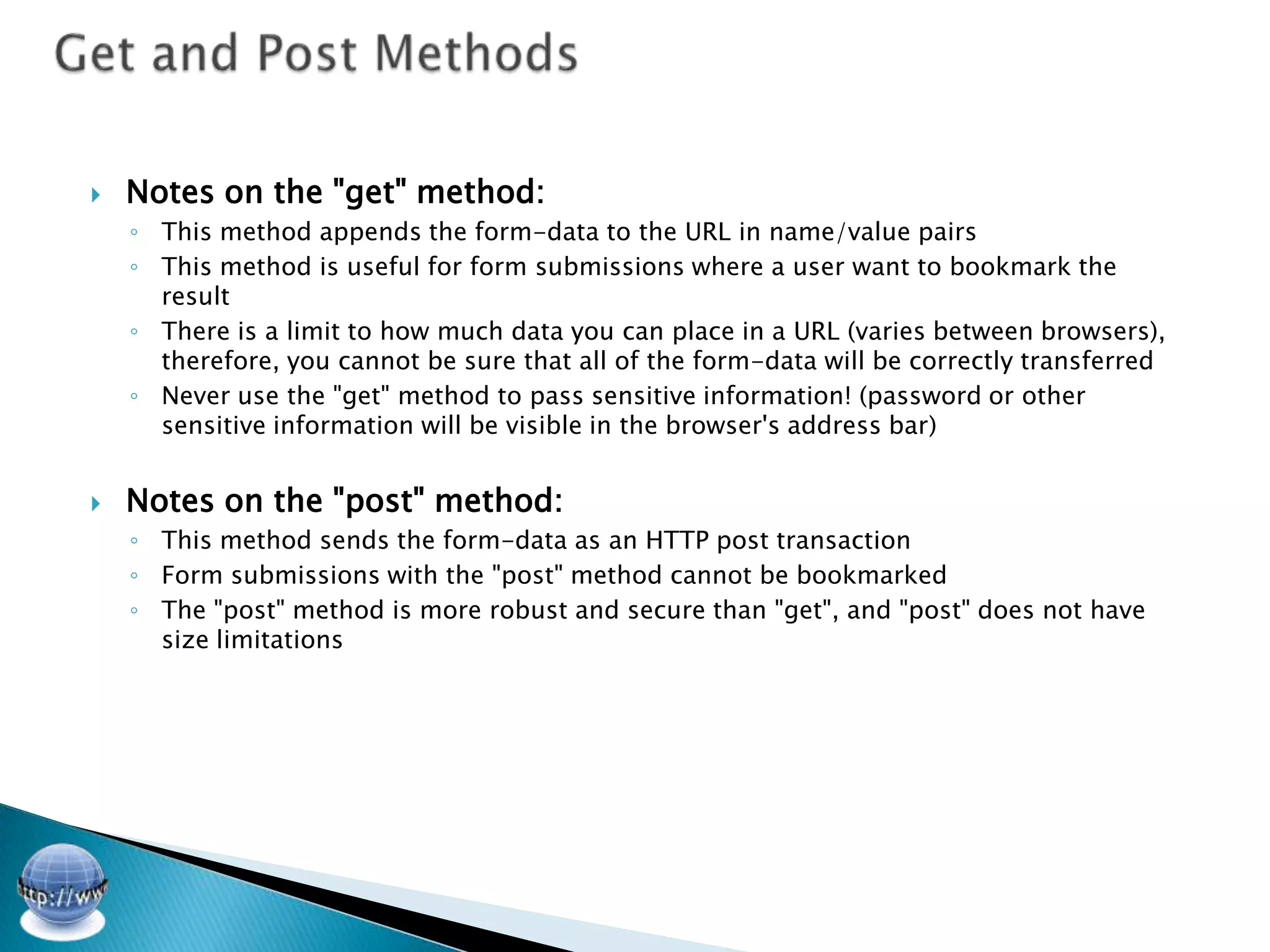    Notes on the "get" method:
    ◦ This method appends the form-data to the URL in name/value pairs
    ◦ This method is useful for form submissions where a user want to bookmark the
      result
    ◦ There is a limit to how much data you can place in a URL (varies between browsers),
      therefore, you cannot be sure that all of the form-data will be correctly transferred
    ◦ Never use the "get" method to pass sensitive information! (password or other
      sensitive information will be visible in the browser's address bar)


   Notes on the "post" method:
    ◦ This method sends the form-data as an HTTP post transaction
    ◦ Form submissions with the "post" method cannot be bookmarked
    ◦ The "post" method is more robust and secure than "get", and "post" does not have
      size limitations
 