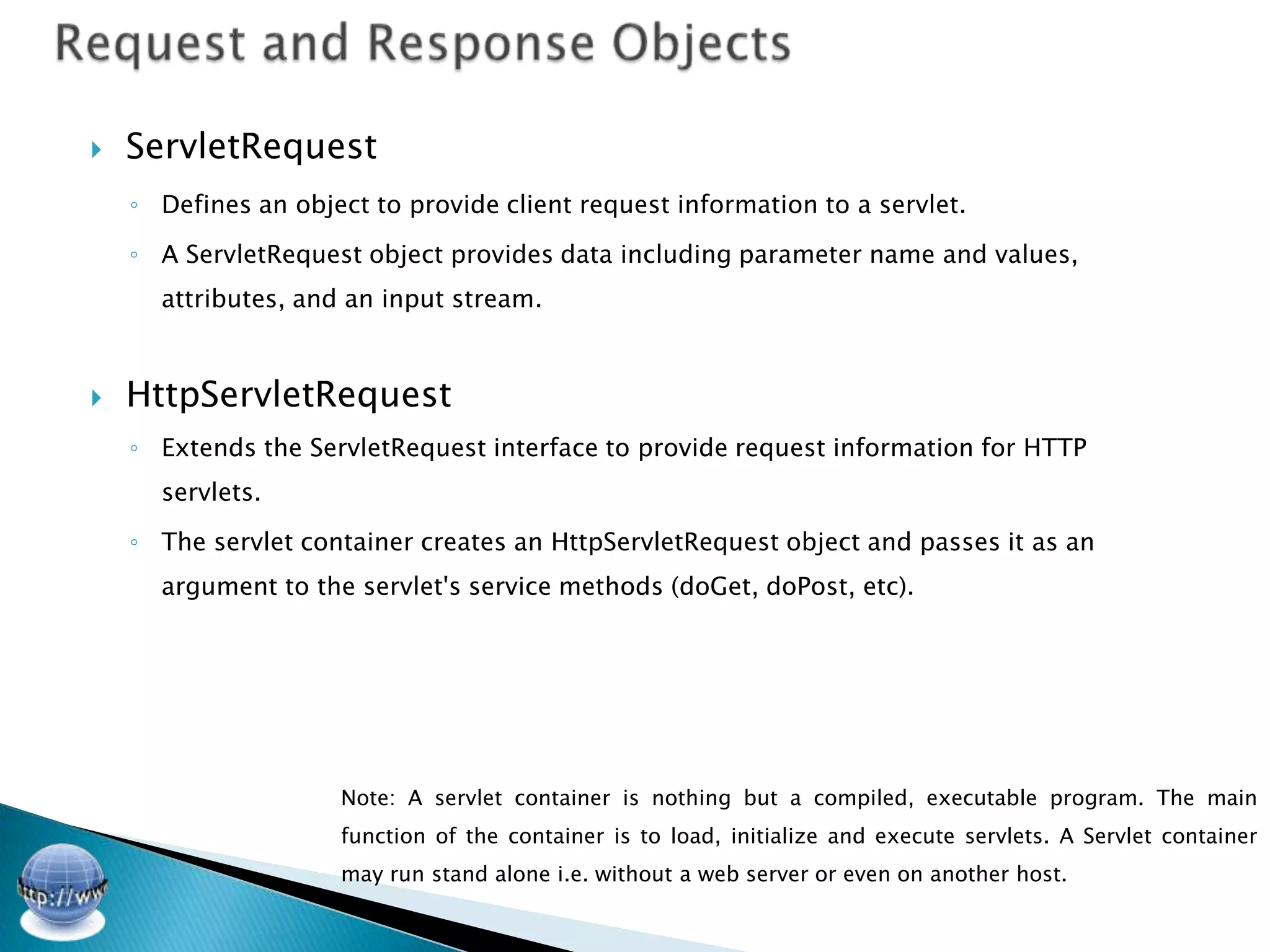    ServletRequest
    ◦ Defines an object to provide client request information to a servlet.

    ◦ A ServletRequest object provides data including parameter name and values,
      attributes, and an input stream.



   HttpServletRequest
    ◦ Extends the ServletRequest interface to provide request information for HTTP
      servlets.

    ◦ The servlet container creates an HttpServletRequest object and passes it as an
      argument to the servlet's service methods (doGet, doPost, etc).




                     Note: A servlet container is nothing but a compiled, executable program. The main
                     function of the container is to load, initialize and execute servlets. A Servlet container
                     may run stand alone i.e. without a web server or even on another host.
 