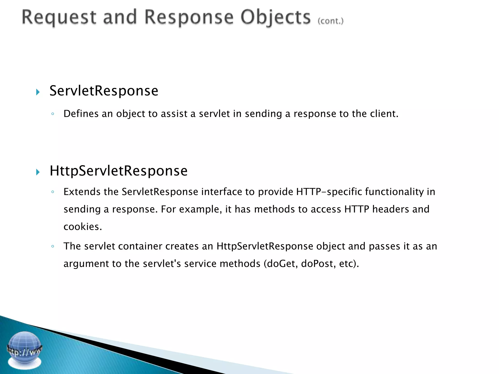   ServletResponse
    ◦ Defines an object to assist a servlet in sending a response to the client.




   HttpServletResponse
    ◦ Extends the ServletResponse interface to provide HTTP-specific functionality in
      sending a response. For example, it has methods to access HTTP headers and
      cookies.

    ◦ The servlet container creates an HttpServletResponse object and passes it as an
      argument to the servlet's service methods (doGet, doPost, etc).
 