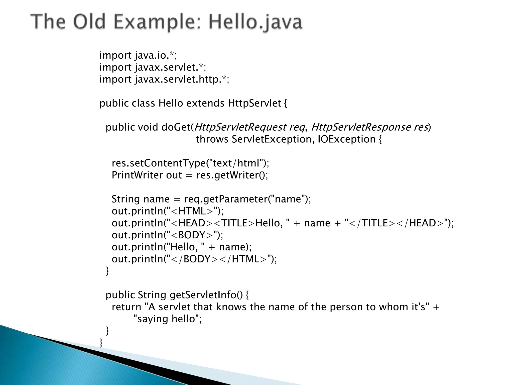 import java.io.*;
import javax.servlet.*;
import javax.servlet.http.*;

public class Hello extends HttpServlet {

    public void doGet(HttpServletRequest req, HttpServletResponse res)
                      throws ServletException, IOException {

        res.setContentType("text/html");
        PrintWriter out = res.getWriter();

        String name = req.getParameter("name");
        out.println("<HTML>");
        out.println("<HEAD><TITLE>Hello, " + name + "</TITLE></HEAD>");
        out.println("<BODY>");
        out.println("Hello, " + name);
        out.println("</BODY></HTML>");
    }

    public String getServletInfo() {
      return "A servlet that knows the name of the person to whom it's" +
           "saying hello";
    }
}
 