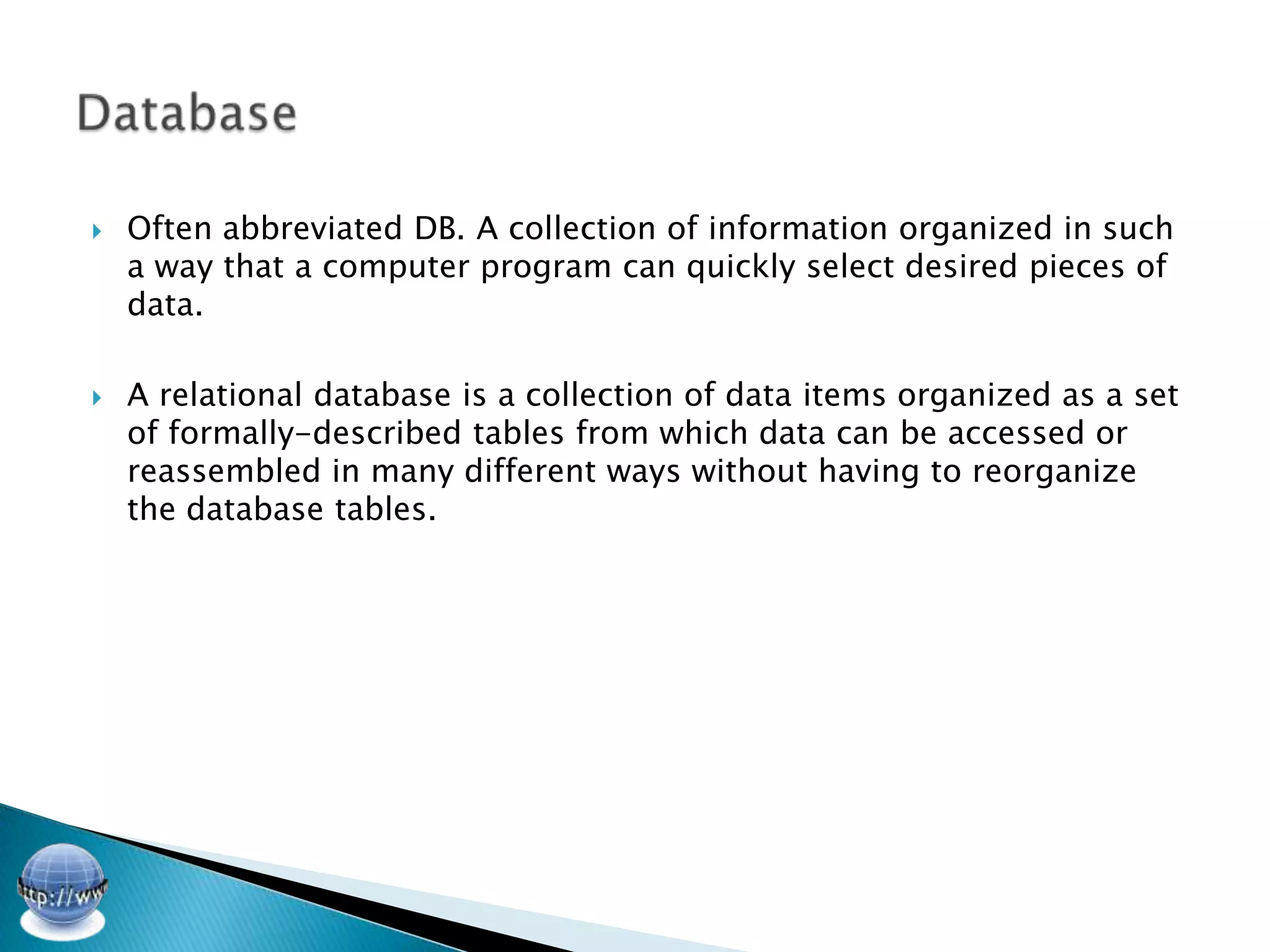    Often abbreviated DB. A collection of information organized in such
    a way that a computer program can quickly select desired pieces of
    data.

   A relational database is a collection of data items organized as a set
    of formally-described tables from which data can be accessed or
    reassembled in many different ways without having to reorganize
    the database tables.
 
