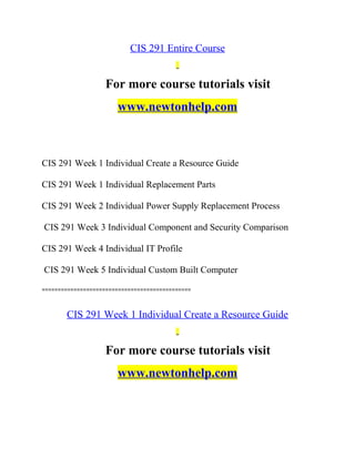 CIS 291 Entire Course
For more course tutorials visit
www.newtonhelp.com
CIS 291 Week 1 Individual Create a Resource Guide
CIS 291 Week 1 Individual Replacement Parts
CIS 291 Week 2 Individual Power Supply Replacement Process
CIS 291 Week 3 Individual Component and Security Comparison
CIS 291 Week 4 Individual IT Profile
CIS 291 Week 5 Individual Custom Built Computer
===============================================
CIS 291 Week 1 Individual Create a Resource Guide
For more course tutorials visit
www.newtonhelp.com
 