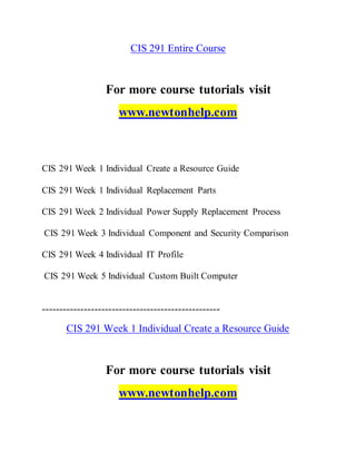 CIS 291 Entire Course
For more course tutorials visit
www.newtonhelp.com
CIS 291 Week 1 Individual Create a Resource Guide
CIS 291 Week 1 Individual Replacement Parts
CIS 291 Week 2 Individual Power Supply Replacement Process
CIS 291 Week 3 Individual Component and Security Comparison
CIS 291 Week 4 Individual IT Profile
CIS 291 Week 5 Individual Custom Built Computer
---------------------------------------------------
CIS 291 Week 1 Individual Create a Resource Guide
For more course tutorials visit
www.newtonhelp.com
 