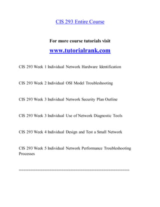 CIS 293 Entire Course
For more course tutorials visit
www.tutorialrank.com
CIS 293 Week 1 Individual Network Hardware Identification
CIS 293 Week 2 Individual OSI Model Troubleshooting
CIS 293 Week 3 Individual Network Security Plan Outline
CIS 293 Week 3 Individual Use of Network Diagnostic Tools
CIS 293 Week 4 Individual Design and Test a Small Network
CIS 293 Week 5 Individual Network Performance Troubleshooting
Processes
===============================================
 
