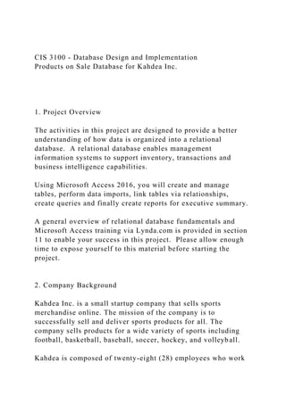 CIS 3100 - Database Design and Implementation
Products on Sale Database for Kahdea Inc.
1. Project Overview
The activities in this project are designed to provide a better
understanding of how data is organized into a relational
database. A relational database enables management
information systems to support inventory, transactions and
business intelligence capabilities.
Using Microsoft Access 2016, you will create and manage
tables, perform data imports, link tables via relationships,
create queries and finally create reports for executive summary.
A general overview of relational database fundamentals and
Microsoft Access training via Lynda.com is provided in section
11 to enable your success in this project. Please allow enough
time to expose yourself to this material before starting the
project.
2. Company Background
Kahdea Inc. is a small startup company that sells sports
merchandise online. The mission of the company is to
successfully sell and deliver sports products for all. The
company sells products for a wide variety of sports including
football, basketball, baseball, soccer, hockey, and volleyball.
Kahdea is composed of twenty-eight (28) employees who work
 