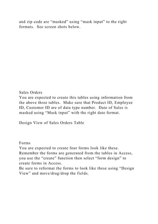 and zip code are “masked” using “mask input” to the right
formats. See screen shots below.
Sales Orders
You are expected to create this tables using information from
the above three tables. Make sure that Product ID, Employee
ID, Customer ID are of data type number. Date of Sales is
masked using “Mask input” with the right date format.
Design View of Sales Orders Table
Forms
You are expected to create four forms look like these.
Remember the forms are generated from the tables in Access,
you use the “create” function then select “form design” to
create forms in Access.
Be sure to reformat the forms to look like these using “Design
View” and move/drag/drop the fields.
 