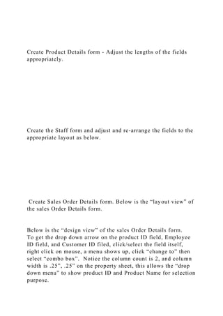 Create Product Details form - Adjust the lengths of the fields
appropriately.
Create the Staff form and adjust and re-arrange the fields to the
appropriate layout as below.
Create Sales Order Details form. Below is the “layout view” of
the sales Order Details form.
Below is the “design view” of the sales Order Details form.
To get the drop down arrow on the product ID field, Employee
ID field, and Customer ID filed, click/select the field itself,
right click on mouse, a menu shows up, click “change to” then
select “combo box”. Notice the column count is 2, and column
width is .25”, .25” on the property sheet, this allows the “drop
down menu” to show product ID and Product Name for selection
purpose.
 