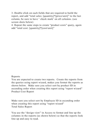 3. Double click on each fields that are required to build the
report, and add “total sales: [quantity]*[price/unit]” to the last
column, be sure to have ‘ check mark’ on all columns. (see
screen shots below)
4. Repeat the same steps to create “product costs” query, again
add “total cost: [quantity]*[cost/unit]”
Reports
You are expected to create two reports. Create the reports from
the queries using report wizard, makes you format the reports as
shown below. Make sure you select sort by product ID in
ascending order when creating this report using “report wizard”
Product Cost Report
Make sure you select sort by Employee ID in ascending order
when creating this report using “report wizard”
Total Sales Report
You use the “design view” in Access to format and line up the
columns in the reports (as shown below) so that the reports look
line up and easy to read.
 