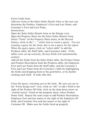 Extra Credit Item:
Add text items to the Sales Order Details form so the user can
determine the Product, Employee’s First and Last Name, and
Customer’s First and Last Name.
Instructions:
Open the Sales Order Details form in the Design view.
Open the Property Sheet for the Sales Order Details Form.
Select “Form” on the Property Sheet menu, In the Record
Source, click on the “…” select item to create a query. You are
creating a query for the form, this is not a query for the report.
When the query opens, click on “select table” to add the
Products table, the Staff table, and Customers table. If the
tables were set up correctly, the key fields will automatically
connect.
Add all the fields from the Sales Order table, the Product Name
and Product Description from the Products table, the Employee
First and Last Name from the Staff table, and the Customer’s
First and Last Name from the Customer’s table by highlighting
the fields and dropping them to the grid below, or by double
clicking each field. It looks like this.
Close the query, returning you to the form. Be sure you are in
the “Form design tool” view, click on “ab|” to add a field to the
right of the Product ID field, click on the drop down arrow on
‘control source’ listed on the property sheet, select Product
Name field. Repeat the same steps to add Product Description,
Employee first and last names to the right of the Employee ID
field, and Customer first and last names to the right of
Customer ID. Make sure the fields lined up properly
 