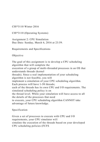CIS*3110 Winter 2016
CIS*3110 (Operating Systems)
Assignment 2: CPU Simulation
Due Date: Sunday, March 6, 2016 at 23:59.
Requirements and Specifications
Objective
The goal of this assignment is to develop a CPU scheduling
algorithm that will complete the
execution of a group of multi-threaded processes in an OS that
understands threads (kernel
threads). Since a real implementation of your scheduling
algorithm is not feasible, you will
implement a simulation of your CPU scheduling algorithm.
Each process will have 1-50 threads;
each of the threads has its own CPU and I/O requirements. The
simulated scheduling policy is on
the thread level. While your simulation will have access to all
the details of the processes that need
to execute, your CPU scheduling algorithm CANNOT take
advantage of future knowledge.
Specification
Given a set of processes to execute with CPU and I/O
requirements, your CPU simulator will
simulate the execution of the threads based on your developed
CPU scheduling policies (FCFS
 
