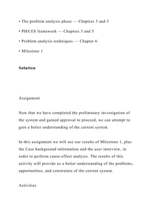 • The problem analysis phase — Chapters 3 and 5
• PIECES framework — Chapters 3 and 5
• Problem analysis techniques — Chapter 6
• Milestone 1
Solution
Assignment
Now that we have completed the preliminary investigation of
the system and gained approval to proceed, we can attempt to
gain a better understanding of the current system.
In this assignment we will use our results of Milestone 1, plus
the Case background information and the user interview, in
order to perform cause-effect analysis. The results of this
activity will provide us a better understanding of the problems,
opportunities, and constraints of the current system.
Activities
 