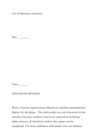 List of Business activities:
Due: __/__/__
Time:_______
ADVANCED OPTIONS
Write a System Improvement Objectives and Recommendations
Report for the phase. This deliverable was not discussed in the
narrative because students need to be exposed to modeling
(data, process, & interface), before this report can be
completed. For those ambitious individuals who are familiar
 