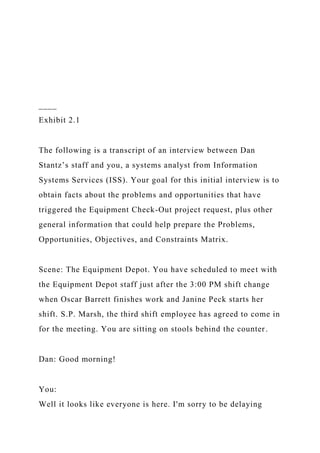 ____
Exhibit 2.1
The following is a transcript of an interview between Dan
Stantz’s staff and you, a systems analyst from Information
Systems Services (ISS). Your goal for this initial interview is to
obtain facts about the problems and opportunities that have
triggered the Equipment Check-Out project request, plus other
general information that could help prepare the Problems,
Opportunities, Objectives, and Constraints Matrix.
Scene: The Equipment Depot. You have scheduled to meet with
the Equipment Depot staff just after the 3:00 PM shift change
when Oscar Barrett finishes work and Janine Peck starts her
shift. S.P. Marsh, the third shift employee has agreed to come in
for the meeting. You are sitting on stools behind the counter.
Dan: Good morning!
You:
Well it looks like everyone is here. I'm sorry to be delaying
 