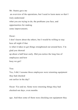 Mr. Stantz gave me
an overview of the operations, but I need to learn more so that I
truly understand
what you are trying to do, the problems you face, and
opportunities for making
some improvements.
Oscar:
I don’t know about the others, but I would be willing to stay
here all night if that
is what it takes to get things straightened out around here. I’m
glad you showed
up about a half hour early. Did you notice the long line of
employees and how
busy we get?
You:
Yes, I did. I assume those employees were returning equipment
they had checked
out earlier in the day?
Oscar: Yes and no. Some were returning things they had
checked out days, even months
ago. And then some of them were checking out equipment they
 