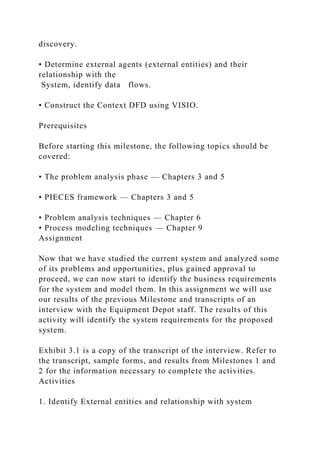 discovery.
• Determine external agents (external entities) and their
relationship with the
System, identify data flows.
• Construct the Context DFD using VISIO.
Prerequisites
Before starting this milestone, the following topics should be
covered:
• The problem analysis phase — Chapters 3 and 5
• PIECES framework — Chapters 3 and 5
• Problem analysis techniques — Chapter 6
• Process modeling techniques — Chapter 9
Assignment
Now that we have studied the current system and analyzed some
of its problems and opportunities, plus gained approval to
proceed, we can now start to identify the business requirements
for the system and model them. In this assignment we will use
our results of the previous Milestone and transcripts of an
interview with the Equipment Depot staff. The results of this
activity will identify the system requirements for the proposed
system.
Exhibit 3.1 is a copy of the transcript of the interview. Refer to
the transcript, sample forms, and results from Milestones 1 and
2 for the information necessary to complete the activities.
Activities
1. Identify External entities and relationship with system
 