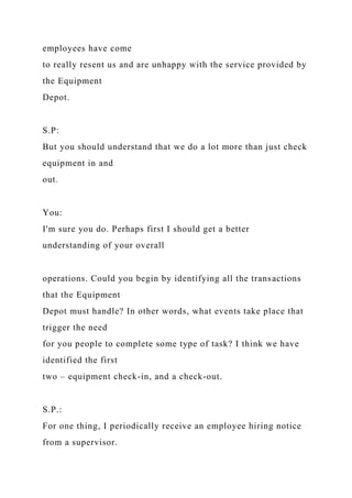 employees have come
to really resent us and are unhappy with the service provided by
the Equipment
Depot.
S.P:
But you should understand that we do a lot more than just check
equipment in and
out.
You:
I'm sure you do. Perhaps first I should get a better
understanding of your overall
operations. Could you begin by identifying all the transactions
that the Equipment
Depot must handle? In other words, what events take place that
trigger the need
for you people to complete some type of task? I think we have
identified the first
two – equipment check-in, and a check-out.
S.P.:
For one thing, I periodically receive an employee hiring notice
from a supervisor.
 
