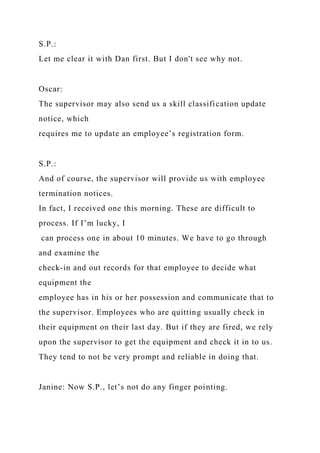 S.P.:
Let me clear it with Dan first. But I don't see why not.
Oscar:
The supervisor may also send us a skill classification update
notice, which
requires me to update an employee’s registration form.
S.P.:
And of course, the supervisor will provide us with employee
termination notices.
In fact, I received one this morning. These are difficult to
process. If I’m lucky, I
can process one in about 10 minutes. We have to go through
and examine the
check-in and out records for that employee to decide what
equipment the
employee has in his or her possession and communicate that to
the supervisor. Employees who are quitting usually check in
their equipment on their last day. But if they are fired, we rely
upon the supervisor to get the equipment and check it in to us.
They tend to not be very prompt and reliable in doing that.
Janine: Now S.P., let’s not do any finger pointing.
 