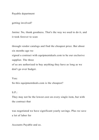 Payable department
getting involved?
Janine: No, thank goodness. That's the way we used to do it, and
it took forever to scan
through vendor catalogs and find the cheapest price. But about
six months ago we
signed a contract with equipmentdeals.com to be our exclusive
supplier. The three
of us are authorized to buy anything they have as long as we
don't go over budget.
You:
So this equipmentdeals.com is the cheapest?
S.P.:
They may not be the lowest cost on every single item, but with
the contract that
was negotiated we have significant yearly savings. Plus we save
a lot of labor for
Accounts Payable and us.
 