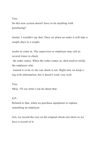 You:
So this new system doesn't have to do anything with
purchasing?
Janine: I wouldn't say that. Once we place an order it will take a
couple days to a couple
weeks to come in. The supervisor or employee may call us
several times to check
the order status. When the order comes in, then need to notify
the employee who
wanted it so he or she can check it out. Right now we keep a
log with information, but it doesn't work very well.
You:
Okay. I'll see what I can do about that.
S.P.:
Related to that, when we purchase equipment to replace
something an employee
lost, we record the cost on the original check-out sheet so we
have a record of it.
 