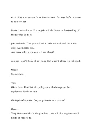 each of you processes those transactions. For now let’s move on
to some other
items. I would now like to gain a little better understanding of
the records or files
you maintain. Can you tell me a little about them? I saw the
employee notebooks.
Are there others you can tell me about?
Janine: I can’t think of anything that wasn’t already mentioned.
Oscar:
Me neither.
You:
Okay then. That list of employees with damages or lost
equipment leads us into
the topic of reports. Do you generate any reports?
Oscar:
Very few—and that’s the problem. I would like to generate all
kinds of reports to
 
