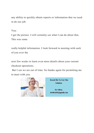 any ability to quickly obtain reports or information that we need
to do our job.
You:
I get the picture. I will certainly see what I can do about that.
This was some
really helpful information. I look forward to meeting with each
of you over the
next few weeks to learn even more details about your current
checkout operations.
But I see we are out of time. So thanks again for permitting me
to meet with you.
 