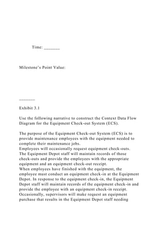 Time: _______
Milestone’s Point Value:
_______
Exhibit 3.1
Use the following narrative to construct the Context Data Flow
Diagram for the Equipment Check-out System (ECS).
The purpose of the Equipment Check-out System (ECS) is to
provide maintenance employees with the equipment needed to
complete their maintenance jobs.
Employees will occasionally request equipment check-outs.
The Equipment Depot staff will maintain records of those
check-outs and provide the employees with the appropriate
equipment and an equipment check-out receipt.
When employees have finished with the equipment, the
employee must conduct an equipment check-in at the Equipment
Depot. In response to the equipment check-in, the Equipment
Depot staff will maintain records of the equipment check-in and
provide the employee with an equipment check-in receipt.
Occasionally, supervisors will make request an equipment
purchase that results in the Equipment Depot staff needing
 