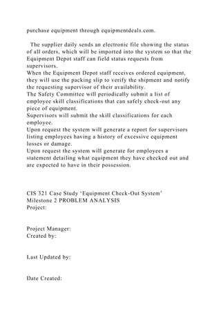 purchase equipment through equipmentdeals.com.
The supplier daily sends an electronic file showing the status
of all orders, which will be imported into the system so that the
Equipment Depot staff can field status requests from
supervisors.
When the Equipment Depot staff receives ordered equipment,
they will use the packing slip to verify the shipment and notify
the requesting supervisor of their availability.
The Safety Committee will periodically submit a list of
employee skill classifications that can safely check-out any
piece of equipment.
Supervisors will submit the skill classifications for each
employee.
Upon request the system will generate a report for supervisors
listing employees having a history of excessive equipment
losses or damage.
Upon request the system will generate for employees a
statement detailing what equipment they have checked out and
are expected to have in their possession.
CIS 321 Case Study ‘Equipment Check-Out System’
Milestone 2 PROBLEM ANALYSIS
Project:
Project Manager:
Created by:
Last Updated by:
Date Created:
 