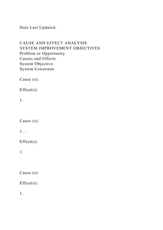 Date Last Updated:
CAUSE AND EFFECT ANALYSIS
SYSTEM IMPROVEMENT OBJECTIVES
Problem or Opportunity
Causes and Effects
System Objective
System Constraint
Cause (s):
Effect(s):
1.
Cause (s):
1. .
Effect(s):
1.
Cause (s):
Effect(s):
1.
 