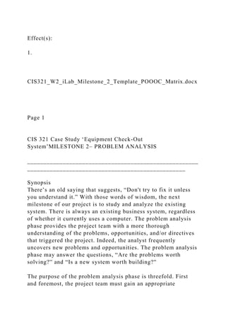 Effect(s):
1.
CIS321_W2_iLab_Milestone_2_Template_POOOC_Matrix.docx
Page 1
CIS 321 Case Study ‘Equipment Check-Out
System’MILESTONE 2– PROBLEM ANALYSIS
_____________________________________________________
_________________________________________________
Synopsis
There’s an old saying that suggests, “Don't try to fix it unless
you understand it.” With those words of wisdom, the next
milestone of our project is to study and analyze the existing
system. There is always an existing business system, regardless
of whether it currently uses a computer. The problem analysis
phase provides the project team with a more thorough
understanding of the problems, opportunities, and/or directives
that triggered the project. Indeed, the analyst frequently
uncovers new problems and opportunities. The problem analysis
phase may answer the questions, “Are the problems worth
solving?'' and “Is a new system worth building?''
The purpose of the problem analysis phase is threefold. First
and foremost, the project team must gain an appropriate
 