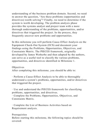 understanding of the business problem domain. Second, we need
to answer the question, “Are these problems (opportunities and
directives) worth solving”? Finally, we need to determine if the
system is worth developing. The problem analysis phase
provides the systems analyst and project team with a more
thorough understanding of the problems, opportunities, and/or
directives that triggered the project. In the process, they
frequently uncover new problems and opportunities.
In this milestone you will perform Cause-Effect Analysis on the
Equipment Check-Out System (ECS) and document your
findings using the Problems, Opportunities, Objectives, and
Constraints Matrix. The PIECES framework, originally
developed by James Wetherbe and then adapted by the authors,
can serve as a useful tool to classify the various problems,
opportunities, and directives identified in Milestone 1.
Objectives
After completing this milestone, you should be able to:
· Perform a Cause-Effect Analysis to be able to thoroughly
understand a system’s problems, opportunities, and/or directives
that triggered the project.
· Use and understand the PIECES framework for classifying
problems, opportunities, and directives.
· Complete the Problems, Opportunities, Objectives, and
Constraints Matrix.
· Complete the List of Business Activities based on
Requirement analysis.
Prerequisites
Before starting this milestone, the following topics should be
covered:
 