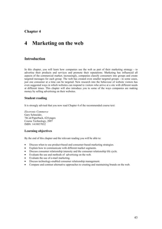 Chapter 4


4 Marketing on the web

Introduction

In this chapter, you will learn how companies use the web as part of their marketing strategy - to
advertise their products and services and promote their reputations. Marketing has influenced all
aspects of the commercial market; increasingly, companies classify consumers into groups and create
targeted messages for each group. The web has created even smaller targeted groups - in some cases,
just one consumer at a time can be targeted. New research into the behaviour of website visitors has
even suggested ways in which websites can respond to visitors who arrive at a site with different needs
at different times. This chapter will also introduce you to some of the ways companies are making
money by selling advertising on their websites.

Student reading

It is strongly advised that you now read Chapter 4 of the recommended course text:

Electronic Commerce
Gary Schneider,
7th ed Paperback, 624 pages
Course Technology, 2007
ISBN: 1418837032

Learning objectives

By the end of this chapter and the relevant reading you will be able to:

•   Discuss when to use product-based and consumer-based marketing strategies.
•   Explain how to communicate with different market segments.
•   Discuss consumer relationship intensity and the consumer relationship life cycle.
•   Evaluate the use and methods of advertising on the web.
•   Evaluate the use of e-mail marketing.
•   Discuss technology-enabled consumer relationship management.
•   Compare and contrast alternative approaches to creating and maintaining brands on the web.




                                                                                                   43
 