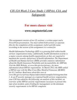 CIS 324 Week 2 Case Study 1 HIPAA, CIA, and
Safeguards
For more classes visit
www.snaptutorial.com
This assignment consists of two (2) sections: a written paper and a
PowerPoint presentation. You must submit both sections as separate
files for the completion of this assignment. Label each file name
according to the section of the assignment it is written for.
Health Information Technology (HIT) is a growing field within health
services organizations today; additionally, health information security is
a major concern among health organizations, as they are required to
maintain the security and privacy of health information. The Department
of Health and Human Services (HHS) provides extensive information
about the Health Insurance Portability and Accountability Act (HIPAA).
Visit the HHS Website, at www.hhs.gov/ocr/privacy, for more
information about HIPAA requirements. In March 2012, the HHS settled
a HIPAA case with the Blue Cross Blue Shield of Tennessee (BCBST)
for $1.5 million. Read more about this case at
www.hhs.gov/ocr/privacy/hipaa/enforcement/examples/bcbstagrmnt.htm
l. As an IT security manager at a regional health services organization,
your CIO has asked for the following: an analysis of this incident, an
overview of the HIPAA security requirements necessary to prevent this
type of an incident, and a briefing for management on the minimum
security requirements to be HIPAA complaint.
 