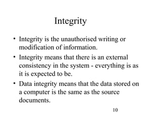 10
Integrity
• Integrity is the unauthorised writing or
modification of information.
• Integrity means that there is an external
consistency in the system - everything is as
it is expected to be.
• Data integrity means that the data stored on
a computer is the same as the source
documents.
 