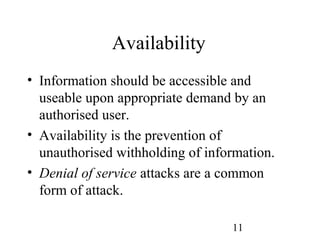 11
Availability
• Information should be accessible and
useable upon appropriate demand by an
authorised user.
• Availability is the prevention of
unauthorised withholding of information.
• Denial of service attacks are a common
form of attack.
 